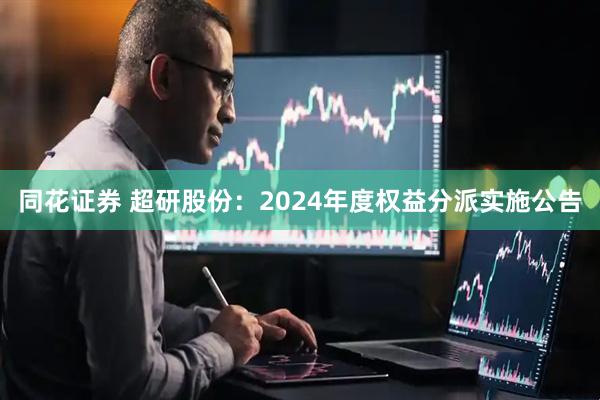 同花证券 超研股份：2024年度权益分派实施公告