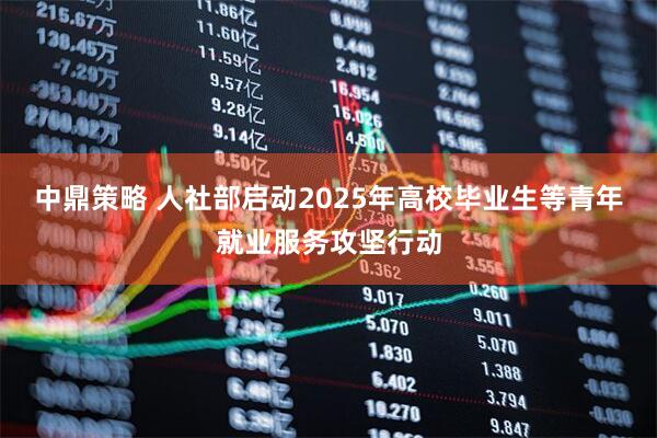 中鼎策略 人社部启动2025年高校毕业生等青年就业服务攻坚行动