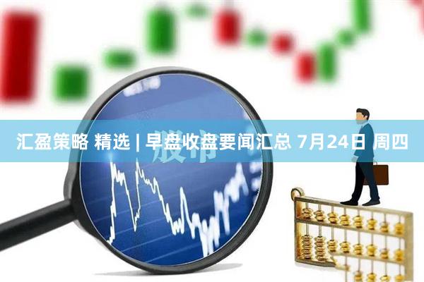汇盈策略 精选 | 早盘收盘要闻汇总 7月24日 周四