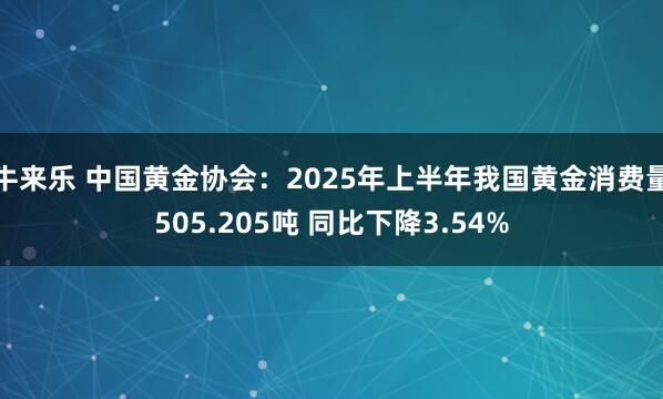 牛来乐 中国黄金协会：2025年上半年我国黄金消费量505.205吨 同比下降3.54%