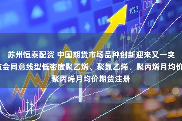 苏州恒泰配资 中国期货市场品种创新迎来又一突破——证监会同意线型低密度聚乙烯、聚氯乙烯、聚丙烯月均价期货注册