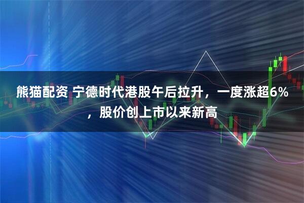 熊猫配资 宁德时代港股午后拉升，一度涨超6%，股价创上市以来新高