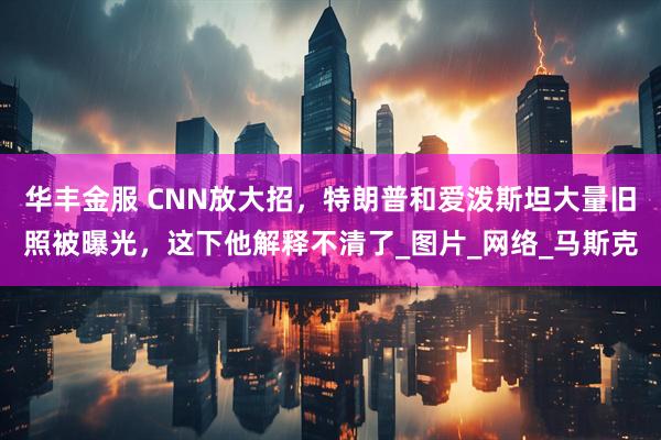 华丰金服 CNN放大招，特朗普和爱泼斯坦大量旧照被曝光，这下他解释不清了_图片_网络_马斯克