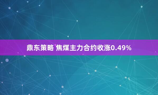 鼎东策略 焦煤主力合约收涨0.49%