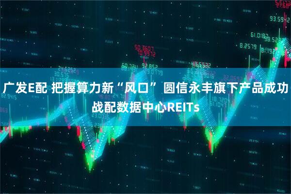 广发E配 把握算力新“风口” 圆信永丰旗下产品成功战配数据中心REITs