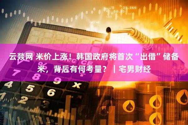 云燚网 米价上涨！韩国政府将首次“出借”储备米，背后有何考量？｜宅男财经