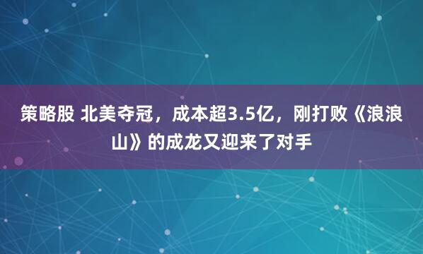 策略股 北美夺冠，成本超3.5亿，刚打败《浪浪山》的成龙又迎来了对手