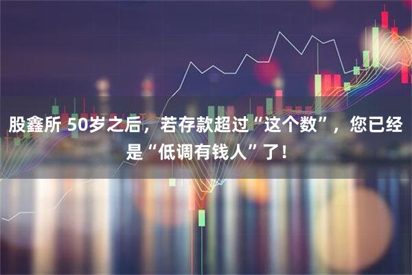 股鑫所 50岁之后，若存款超过“这个数”，您已经是“低调有钱人”了！