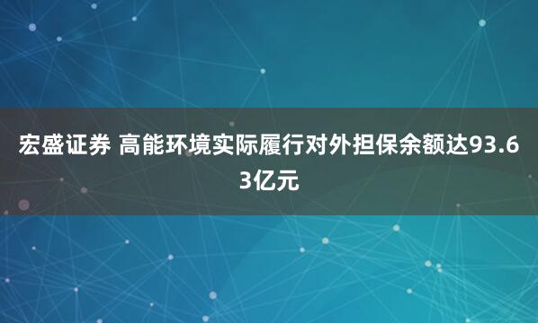 宏盛证券 高能环境实际履行对外担保余额达93.63亿元