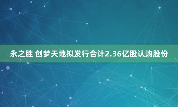永之胜 创梦天地拟发行合计2.36亿股认购股份