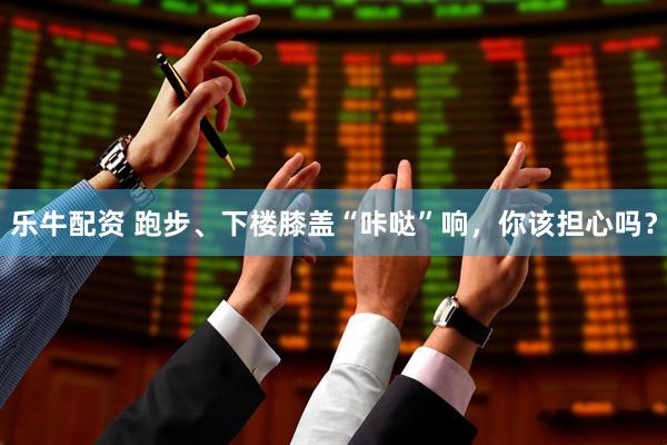 乐牛配资 跑步、下楼膝盖“咔哒”响,你该担心吗?
