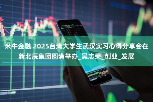 米牛金融 2025台湾大学生武汉实习心得分享会在新北辰集团圆满举办_吴志荣_创业_发展
