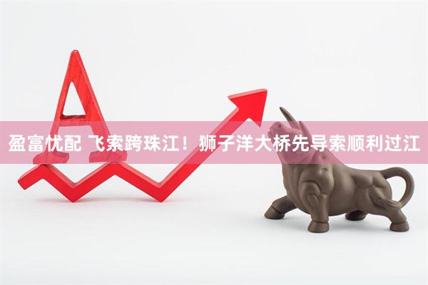 盈富忧配 飞索跨珠江！狮子洋大桥先导索顺利过江